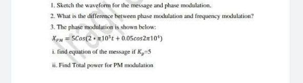 1. Sketch the waveform for the message and phase modulation.
2. What is the difference between phase modulation and frequency modulation?
3. The phase modulation is shown below:
XpM = 5Cos(2 n10 t + 0.05cos2n10*)
i. find equation of the message if Kp-5
ii. Find Total power for PM modulation
