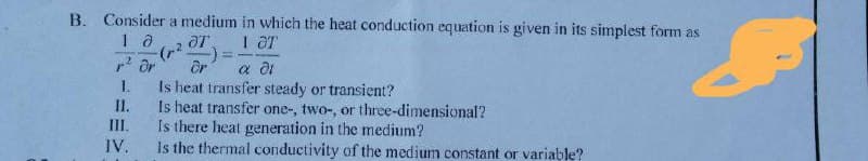 B. Consider a medium in which the heat conduction equation is given in its simplest form as
I OT
p? Or
Or
Is heat transfer steady or transient?
Is heat transfer one-, two-, or three-dimensional?
Is there heat generation in the medium?
Is the thermal conductivity of the medium constant or variable?
I.
II.
II.
IV.
