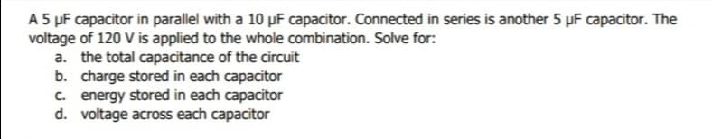 A 5 µF capacitor in parallel with a 10 µF capacitor. Connected in series is another 5 µF capacitor. The
voltage of 120 V is applied to the whole combination. Solve for:
a. the total capacitance of the circuit
b. charge stored in each capacitor
C. energy stored in each capacitor
d. voltage across each capacitor
