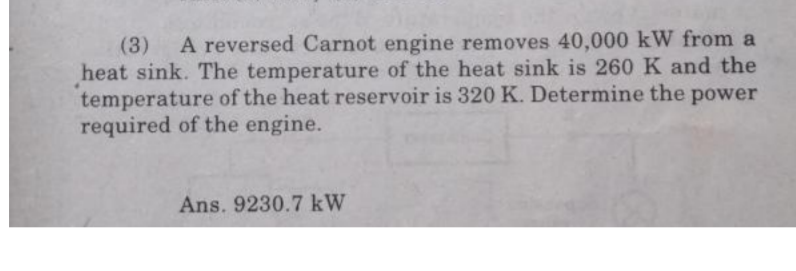 (3)
A reversed Carnot engine removes 40,000 kW from a
heat sink. The temperature of the heat sink is 260K and the
temperature of the heat reservoir is 320 K. Determine the power
required of the engine.
Ans. 9230.7 kW
