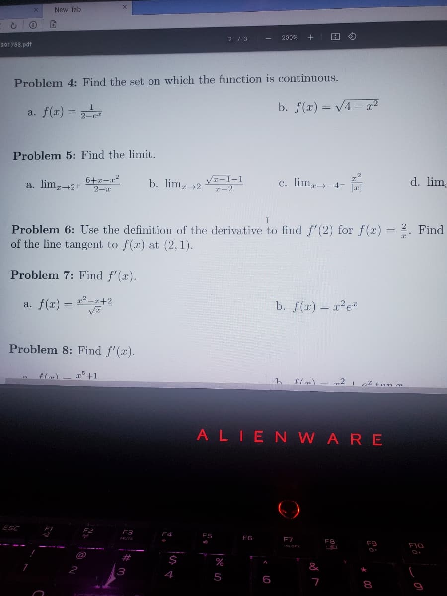 c
391753.pdf
X
i
New Tab
a. f(x) = 2-¹
ESC
Problem 4: Find the set on which the function is continuous.
Problem 5: Find the limit.
a. lim 2+
n
7
2-ex
Problem 7: Find f'(x).
a. f(x) = x²-x+2
√x
Problem 8: Find f'(x).
6+x-x²
2-x
X
-
f(m) x³ +1
2
F2
go
F3
I
Problem 6: Use the definition of the derivative to find f'(2) for f(x) = 2. ind
of the line tangent to f(x) at (2,1).
#
b. lim, 2
3
F4
$
4
√x-1-1
x-2
2 / 3
FS
%
-
5
F6
200% + 1 A
A
b. f(x)=√4x²
6
c. lim→-4-
ALIENWARE
h
b. f(x) = x² ex
x
F7
1/D GFX
2
f(m) - m2 1 ton m
&
I
7
F8
F9
★
d. lim,
8
F10