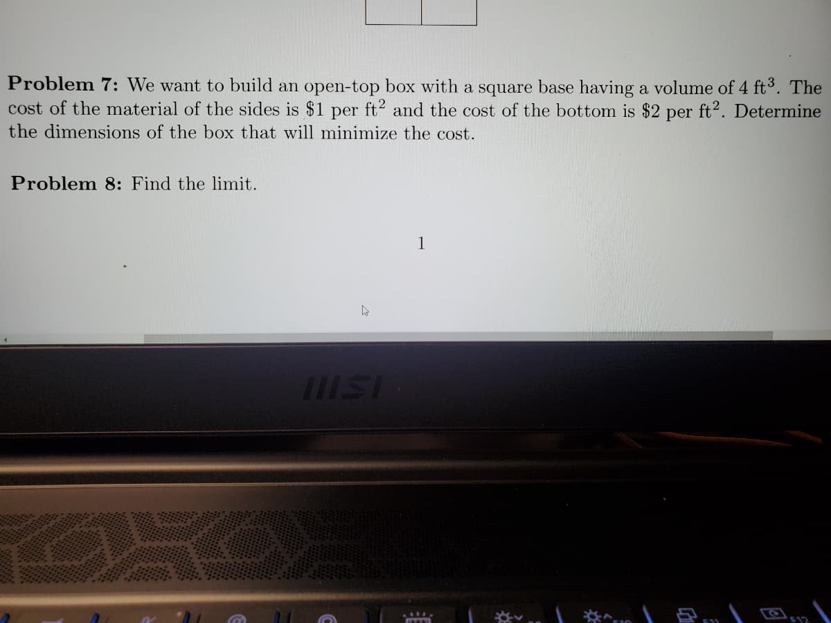 Problem 7: We want to build an open-top box with a square base having a volume of 4 ft³. The
cost of the material of the sides is $1 per ft2 and the cost of the bottom is $2 per ft2. Determine
the dimensions of the box that will minimize the cost.
Problem 8: Find the limit.
h
IIISI
1
BO