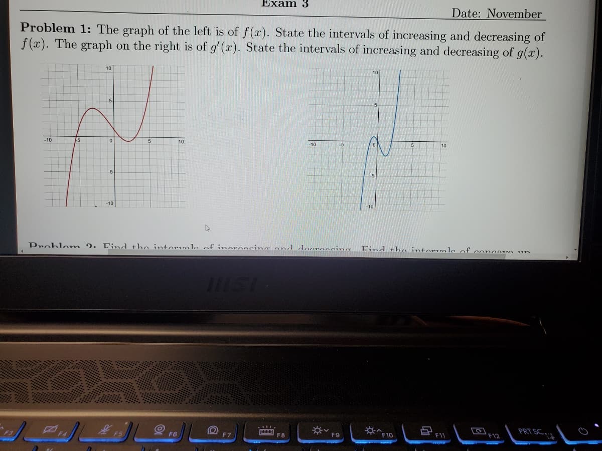 Date: November
Problem 1: The graph of the left is of f(x). State the intervals of increasing and decreasing of
f(x). The graph on the right is of g'(x). State the intervals of increasing and decreasing of g(x).
-10
10
-5
-10
F5
Exam 3
10
F6
4
Drohlom 2. Find the intervale of increasing and docrossing
-10
F8
-5
**
F9
Find the intervale of conantA
*^
F10
F11
F12
ווו
PRT SC...