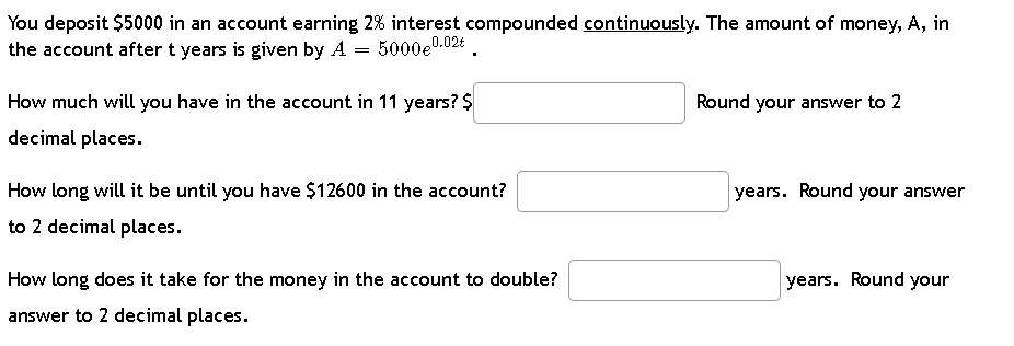 You deposit $5000 in an account earning 2% interest compounded continuously. The amount of money, A, in
the account after t years is given by A
=
5000e⁰.02€
How much will you have in the account in 11 years? $
decimal places.
How long will it be until you have $12600 in the account?
to 2 decimal places.
How long does it take for the money in the account to double?
answer to 2 decimal places.
Round your answer to 2
years. Round your answer
years. Round your