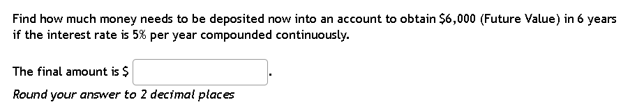 Find how much money needs to be deposited now into an account to obtain $6,000 (Future Value) in 6 years
if the interest rate is 5% per year compounded continuously.
The final amount is $
Round your answer to 2 decimal places