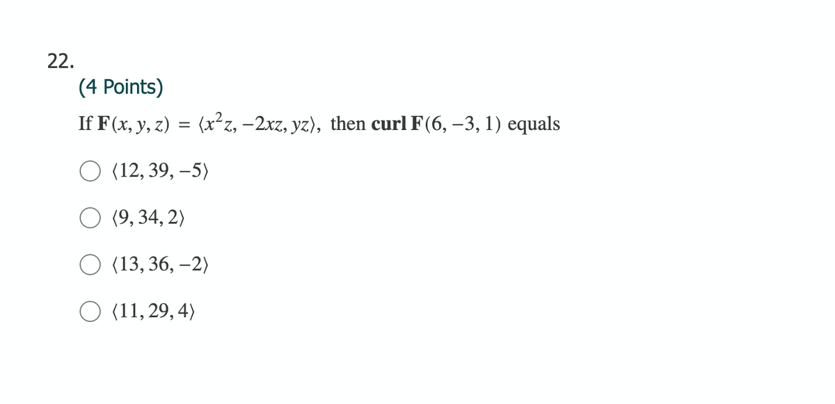 22.
(4 Points)
If F(x, y, z) = (x²z, –2xz, yz), then curl F(6, –3, 1) equals
O (12, 39, –5)
O (9, 34, 2)
O (13, 36, –2)
O (11, 29, 4)
