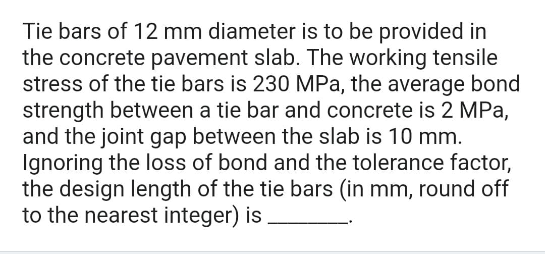 Tie bars of 12 mm diameter is to be provided in
the concrete pavement slab. The working tensile
stress of the tie bars is 230 MPa, the average bond
strength between a tie bar and concrete is 2 MPa,
and the joint gap between the slab is 10 mm.
Ignoring the loss of bond and the tolerance factor,
the design length of the tie bars (in mm, round off
to the nearest integer) is
