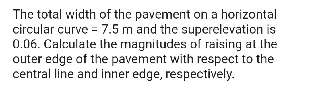 The total width of the pavement on a horizontal
circular curve = 7.5 m and the superelevation is
0.06. Calculate the magnitudes of raising at the
outer edge of the pavement with respect to the
central line and inner edge, respectively.
%3D
