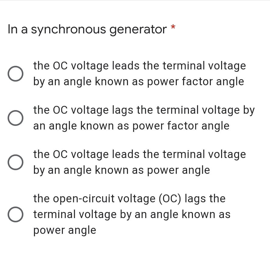 In a synchronous generator
*
the OC voltage leads the terminal voltage
by an angle known as power factor angle
the OC voltage lags the terminal voltage by
an angle known as power factor angle
the OC voltage leads the terminal voltage
by an angle known as power angle
the open-circuit voltage (OC) lags the
terminal voltage by an angle known as
power angle
