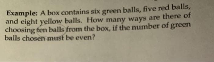 Example: A box contains six green balls, five red balls,
and eight yellow balls. How many ways are there of
choosing ten balls from the box, if the number of green
balls chosen must be even?
