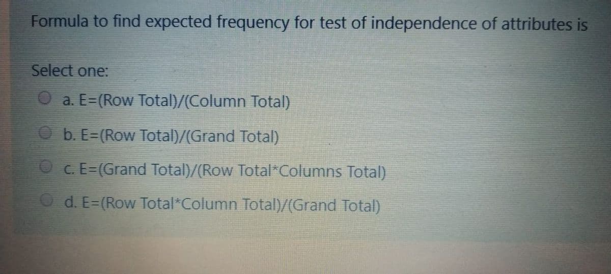 Formula to find expected frequency for test of independence of attributes is
Select one:
a. E-(Row Total)/(Column Total)
Ob. E=(Row Total)/(Grand Total)
c. E=(Grand Total)/(Row Total Columns Total)
d. E=(Row Total Column Total)/(Grand Total)