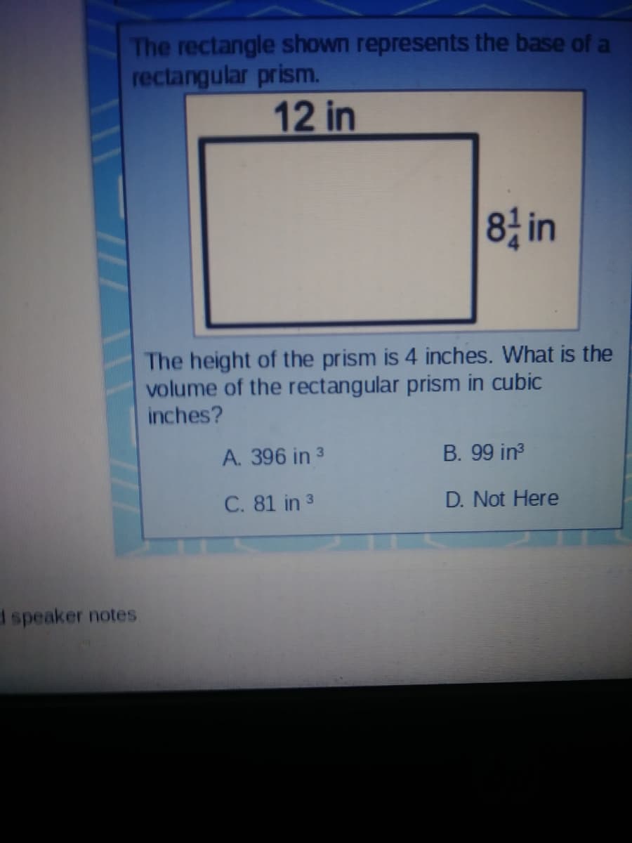 The rectangle shown represents the base of a
rectangular prism.
12 in
8 in
The height of the prism is 4 inches. What is the
volume of the rectangular prism in cubic
inches?
A. 396 in 3
B. 99 in3
C. 81 in 3
D. Not Here
d speaker notes
