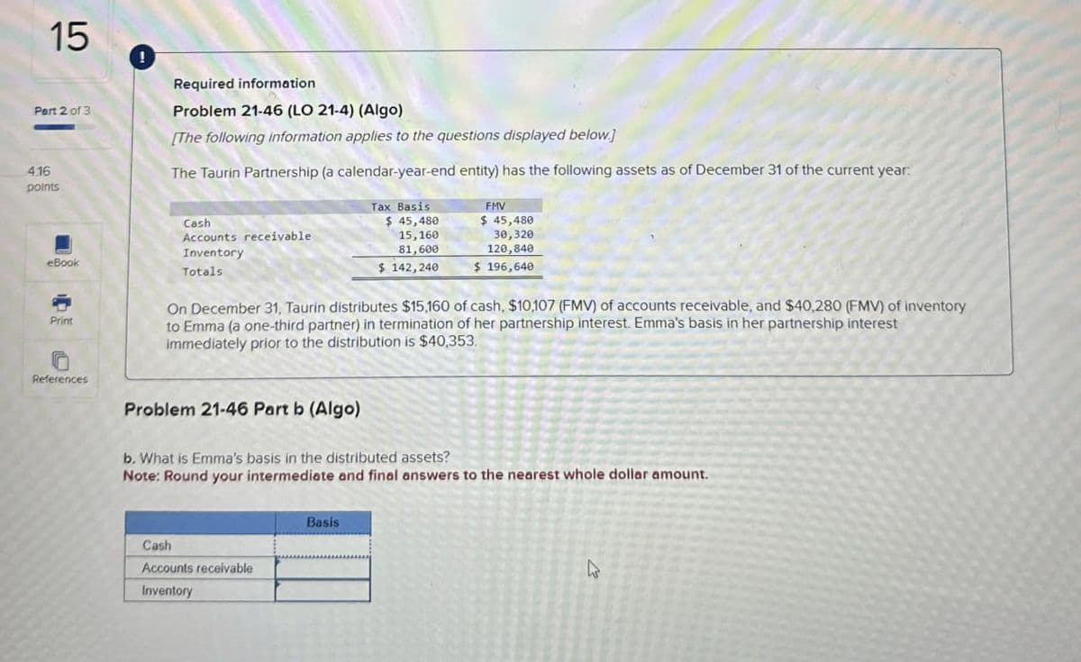 15
Part 2 of 3
4.16
points
Required information
Problem 21-46 (LO 21-4) (Algo)
[The following information applies to the questions displayed below.]
The Taurin Partnership (a calendar-year-end entity) has the following assets as of December 31 of the current year:
eBook
Print
Cash
Accounts receivable
Inventory
Totals
Tax Basis
$ 45,480
15,160
81,600
$142,240
FMV
$ 45,480
30,320
120,840
$ 196,640
On December 31, Taurin distributes $15,160 of cash, $10,107 (FMV) of accounts receivable, and $40,280 (FMV) of inventory
to Emma (a one-third partner) in termination of her partnership interest. Emma's basis in her partnership interest
immediately prior to the distribution is $40,353.
References
Problem 21-46 Part b (Algo)
b. What is Emma's basis in the distributed assets?
Note: Round your intermediate and final answers to the nearest whole dollar amount.
Cash
Accounts receivable
Inventory
Basis