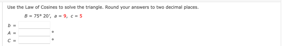 Use the Law of Cosines to solve the triangle. Round your answers to two decimal places.
В 3 75° 20, а %3D 9, с % 5
b =
A =
С -
