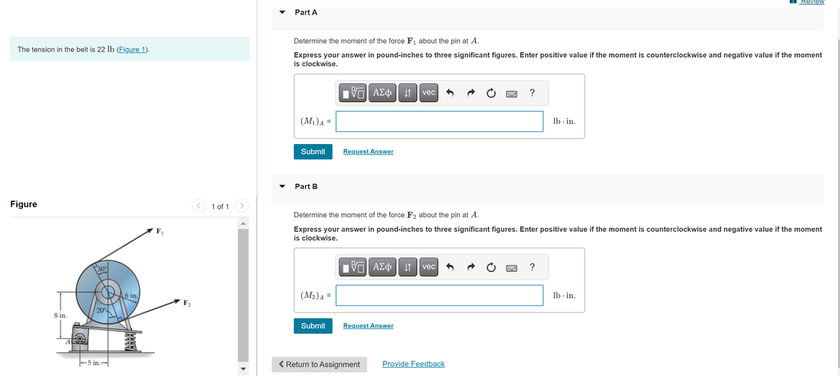 ---

### Mechanical Engineering Problem Set

#### The tension in the belt is 22 lb ([Figure 1](#)).

---

#### Figure

![Figure depicting forces](image_link_placeholder)

The figure shows a system where a pulley is being acted upon by two forces, \( \mathbf{F_1} \) and \( \mathbf{F_2} \). The system dimensions and force directions are as follows:
- The belt tension \( T \) is 22 lb.
- The pulley has a radius of 8 inches.
- The forces \( \mathbf{F_1} \) and \( \mathbf{F_2} \) are at 20-degree angles.
- There is a horizontal distance of 5 inches from the pin at point \( A \) to the point where \( \mathbf{F_2} \) acts.
- Force \( \mathbf{F_1} \) acts at a distance of 6 inches from the center of the pulley.

---

#### Part A

**Determine the moment of the force \( \mathbf{F_1} \) about the pin at \( A \).**

Express your answer in pound-inches to three significant figures. Enter positive value if the moment is counterclockwise and negative value if the moment is clockwise.

\[ (M_1)_A = \]

Submit | [Request Answer](#)

---

#### Part B

**Determine the moment of the force \( \mathbf{F_2} \) about the pin at \( A \).**

Express your answer in pound-inches to three significant figures. Enter positive value if the moment is counterclockwise and negative value if the moment is clockwise.

\[ (M_2)_A = \]

Submit | [Request Answer](#)

---

[Return to Assignment](#) | [Provide Feedback](#)

---