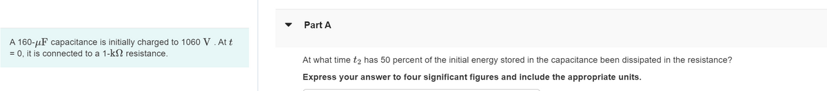 A 160-μF capacitance is initially charged to 1060 V . At t
= 0, it is connected to a 1-kn resistance.
Part A
At what time t2 has 50 percent of the initial energy stored in the capacitance been dissipated in the resistance?
Express your answer to four significant figures and include the appropriate units.