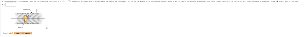 A long solenoid has n = 350 turns per meter and carries a current given by I = 32.0(1 - e-1.60t), where I is in amperes and t is in seconds. Inside the solenoid and coaxial with it is a coil that has a radius of R = 6.00 cm and consists of a total of N = 250 turns of fine wire (see figure below). What emf is induced in the coil by the changing current? (Use the following as necessary: t. Assume & is in mV and t is in seconds.)
E =
Need Help?
n turns/m
oooooooooooooooooooooo
N turns
Read It
R
Master It