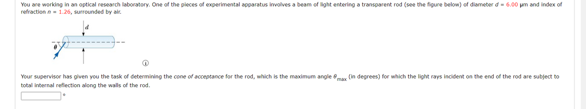 You are working in an optical research laboratory. One of the pieces of experimental apparatus involves a beam of light entering a transparent rod (see the figure below) of diameter d = 6.00 µm and index of
refraction n = 1.26, surrounded by air.
d
#
0
Your supervisor has given you the task of determining the cone of acceptance for the rod, which is the maximum angle 8
total internal reflection along the walls of the rod.
max
(in degrees) for which the light rays incident on the end of the rod are subject to