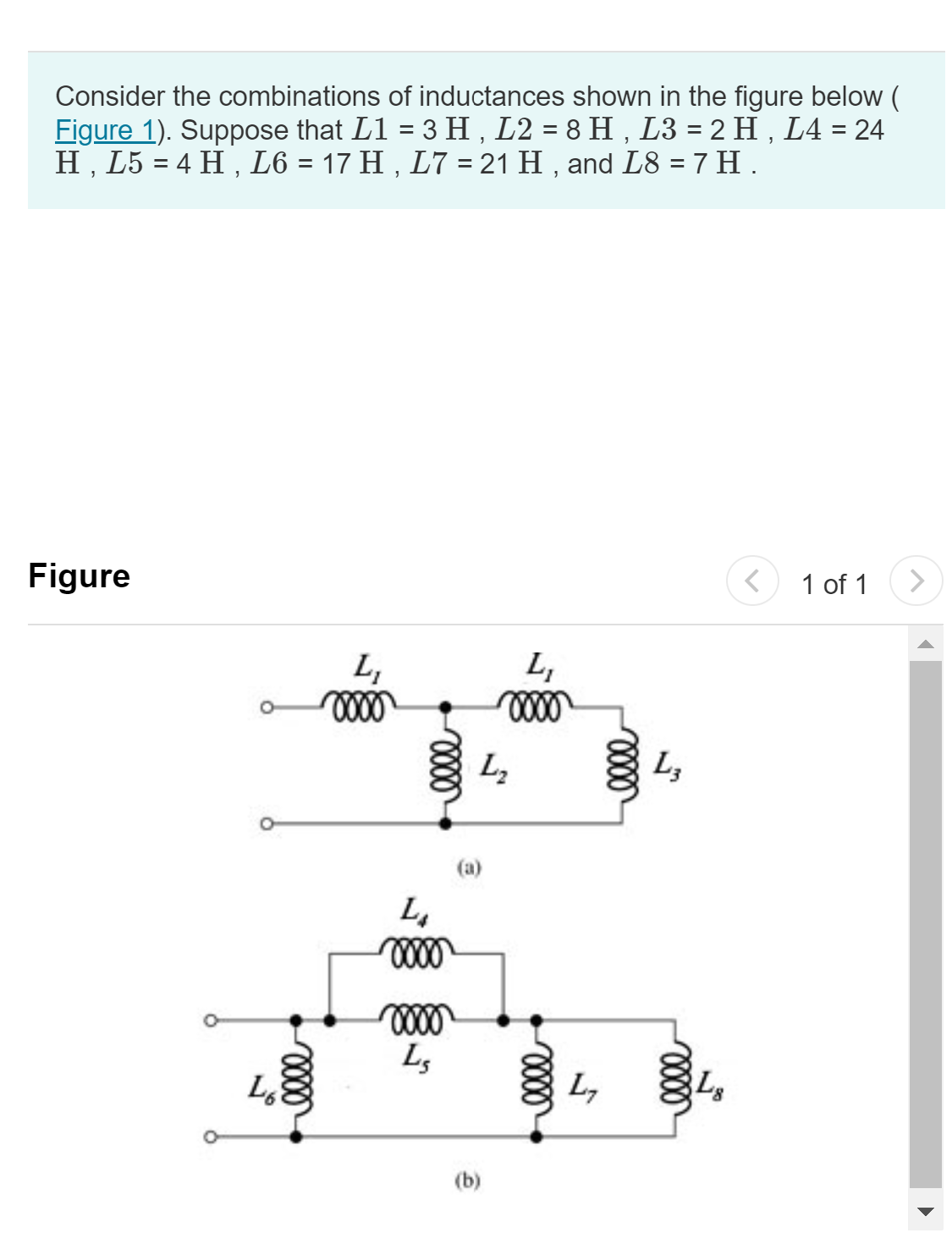 Consider the combinations of inductances shown in the figure below (
Figure 1). Suppose that L1 = 3 H, L2 = 8 H, L3 = 2 H, L4 = 24
H, L5 = 4 H, L6 = 17 H, L7 = 21 H, and L8 = 7 H .
Figure
elle
Lo
L₁
0000
L₁
xoxo
0000
LS
L₂
(a)
L₁
0000
(b)
elle
L₁
0000
L3
0000
L8
< 1 of 1