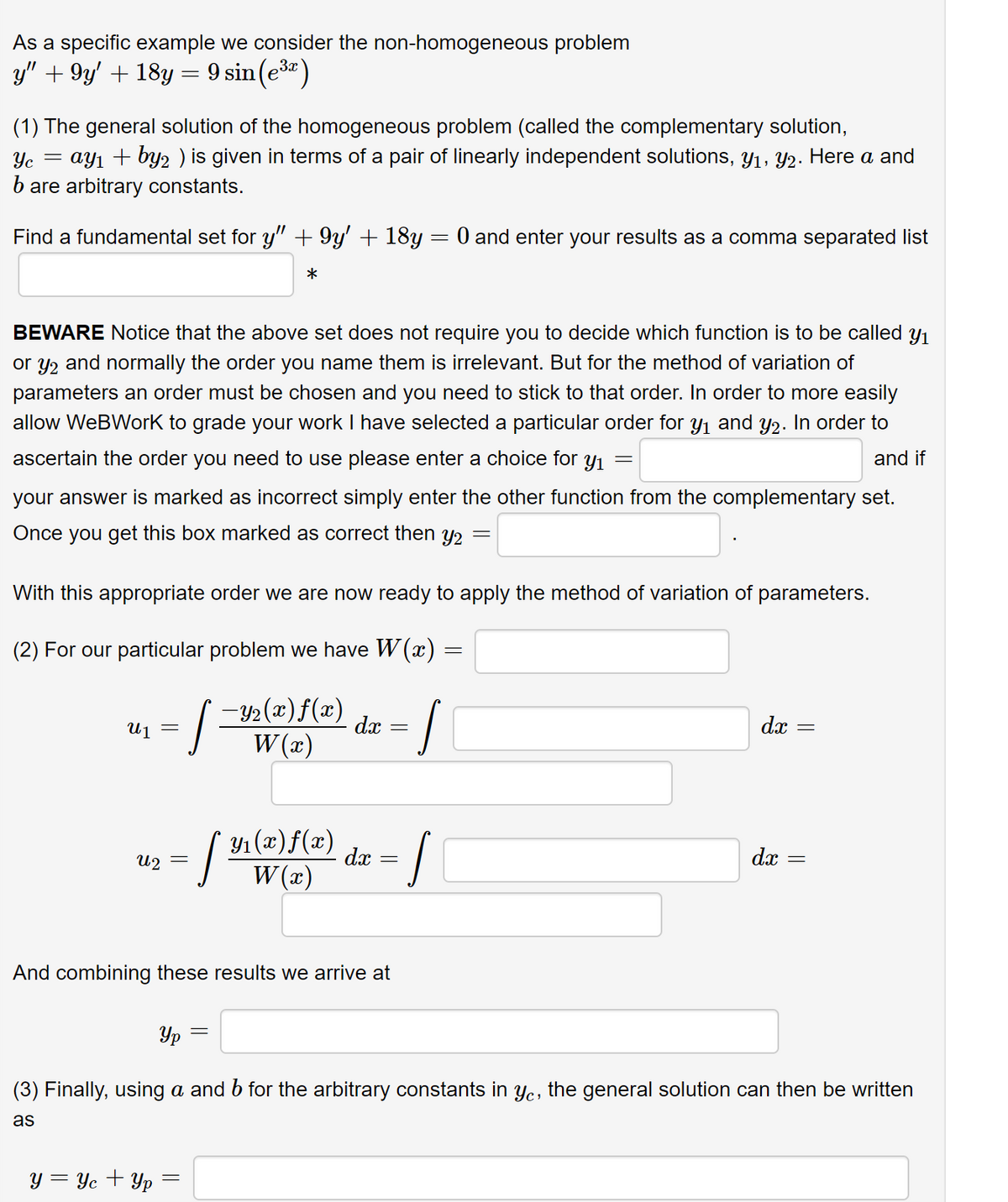 As a specific example we consider the non-homogeneous problem
y" +9y' + 18y = 9 sin (³)
(1) The general solution of the homogeneous problem (called the complementary solution,
Yc = ay₁ + by2 ) is given in terms of a pair of linearly independent solutions, Y₁, Y2. Here a and
b are arbitrary constants.
Find a fundamental set for y" + 9y' + 18y = 0 and enter your results as a comma separated list
*
BEWARE Notice that the above set does not require you to decide which function is to be called y₁
or y₂ and normally the order you name them is irrelevant. But for the method of variation of
parameters an order must be chosen and you need to stick to that order. In order to more easily
allow WeBWork to grade your work I have selected a particular order for y₁ and y2. In order to
ascertain the order you need to use please enter a choice for yı
and if
your answer is marked as incorrect simply enter the other function from the complementary set.
Once you get this box marked as correct then y2
Ղալ
With this appropriate order we are now ready to apply the method of variation of parameters.
(2) For our particular problem we have W(x) =
=
U2
]=
y = Yc + Yp
-Y₂(x)ƒ(x)
W(x)
dx
=
And combining these results we arrive at
S
-
= [ ¹1 (2) f(2) dx = J
W(x)
—
=
dx
dx
||
||
=
Ур
(3) Finally, using a and b for the arbitrary constants in yc, the general solution can then be written
as