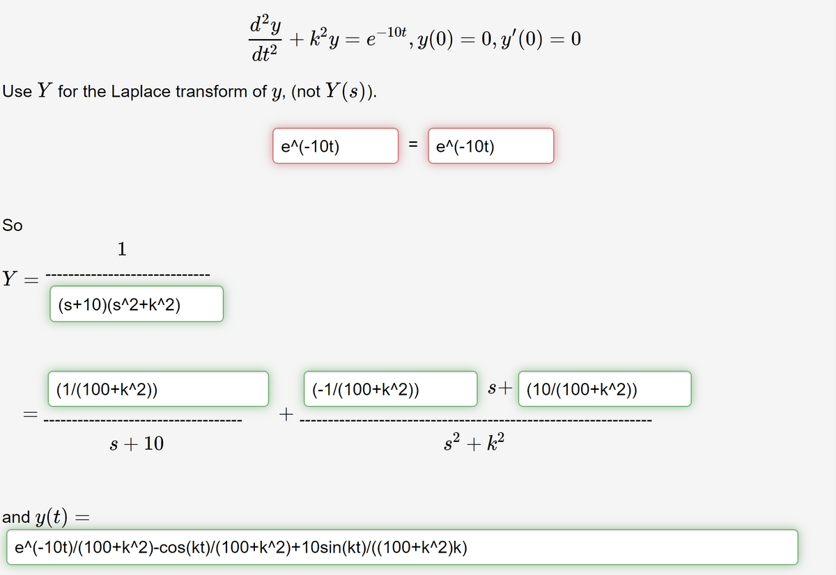 d²y
dt²
Use Y for the Laplace transform of y, (not Y(s)).
So
Y
=
=
(s+10)(s^2+k^2)
1
(1/(100+k^2))
and y(t)
=
s + 10
+ k² y
e^(-10t)
+
= e
-10t
‚ y(0) = 0, y′ (0) = 0
9
= e^(-10t)
(-1/(100+k^2))
s+ (10/(100+k^2))
s²+k²
e^(-10t)/(100+k^2)-cos(kt)/(100+k^2)+10sin(kt)/((100+k^2)k)