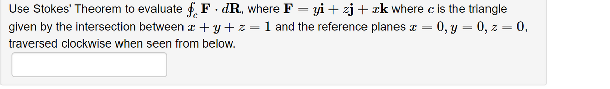 Use Stokes' Theorem to evaluate fF.dR, where F :
=
yi + zj + xk where c is the triangle
given by the intersection between x +y+z= 1 and the reference planes x = 0, y = 0, z = 0,
traversed clockwise when seen from below.