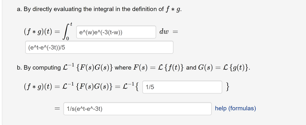 a. By directly evaluating the integral in the definition of f * g.
(f* g)(t)
=
(e^t-e^(-3t))/5
t
S
=
e^(w)e^(-3(t-w))
dw
b. By computing L-¹ {F(s)G(s)} where F(s) = L {f(t)} and G(s) = L {g(t)}.
(f* g)(t) = L−¹ {F(s)G(s)} = L¯¹{ 1/5
1/s(e^t-e^-3t)
=
help (formulas)