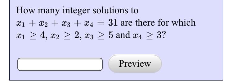 **Problem Statement**

Determine the number of integer solutions to the equation:

\[ x_1 + x_2 + x_3 + x_4 = 31 \]

subject to the constraints:

\[ x_1 \geq 4, \, x_2 \geq 2, \, x_3 \geq 5, \, \text{and} \, x_4 \geq 3. \]

**Solution Approach**

To find the number of integer solutions, we can use a transformation such as \( y_1 = x_1 - 4 \), \( y_2 = x_2 - 2 \), \( y_3 = x_3 - 5 \), and \( y_4 = x_4 - 3 \) to simplify the constraints \( y_1, y_2, y_3, y_4 \geq 0 \).

Substituting into the equation:

\[ (y_1 + 4) + (y_2 + 2) + (y_3 + 5) + (y_4 + 3) = 31 \]

Simplifies to:

\[ y_1 + y_2 + y_3 + y_4 = 17 \]

Now, you can find the number of non-negative integer solutions to this equation using methods like generating functions or combinatorial techniques.