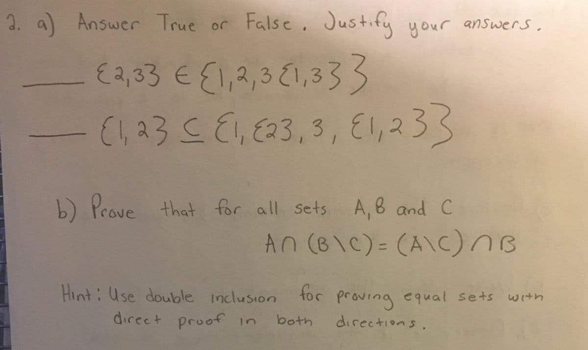 2. a) Answer True or False. Justify your answers.
{2,33 € {1,2,3 1,333
{1,23 ≤ E1, E23, 3, E1, 233
b) Prove that for all sets A, B and C
An (B\C) = (A\C) B
Hint: Use double inclusion for proving equal sets with
direct proof in both
directions.