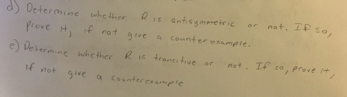 d) Determine whether
Prove it, if not give
Ris
e) Determine whether
If not
Ris antisymmetric
a counter example.
transitive or
give a counter example
not. If so,
not. If so, prove it,