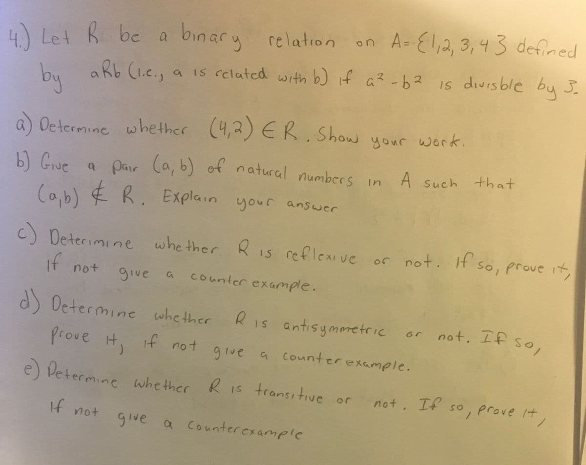 4.) Let R be a
binary
relation on A = {1, 2, 3, 43 defined
3₂
by aRb (1.c.,
aRb (1.c., a is related with b) if a²-b2 is divisble by 5.
a) Determine whether (4,2) ER. Show your work.
b) Give a pair (a, b) of natural numbers in A such that
(a,b) & R. Explain your answer
c) Determine whether R is reflexive or not. If so, prove it,
if not
give a
counter example.
d) Determine whether R is antisymmetric
Prove it, if not give a counter example.
e) Determine whether R is transitive or
If not
give a counter example
6r
not. If so,
not. If so, prove it