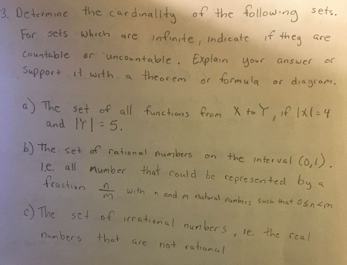 3. Determine the cardinality of the following sets.
For sets which are infinite, indicate if they are
Countable or uncountable. Explain your answer or
Support it with a theorem or formula or diagram.
a) The set of all functions from X to Y, if 1x1 = 4
and IT = 5.
b) the set of rational numbers
1.e. all
mumber that could be represented
fraction with
m
c) The set of irrational numbers, ie. the real
numbers
that
not rational
Gre
on
the interval (0,1).
by
n and m natural numbers such that 0≤n<m