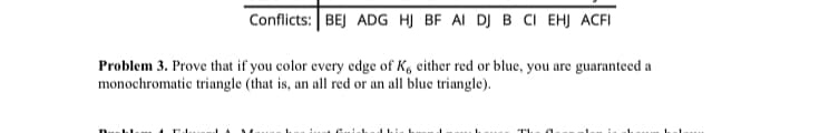 Conflicts: BEJ ADG HJ BF AI DJ B CI EHJ ACFI
Problem 3. Prove that if you color every edge of K, either red or blue, you are guaranteed a
monochromatic triangle (that is, an all red or an all blue triangle).