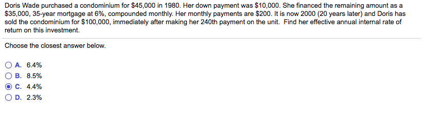 Doris Wade purchased a condominium for $45,000 in 1980. Her down payment was $10,000. She financed the remaining amount as a
$35,000, 35-year mortgage at 6%, compounded monthly. Her monthly payments are $200. It is now 2000 (20 years later) and Doris has
sold the condominium for $100,000, immediately after making her 240th payment on the unit. Find her effective annual internal rate of
return on this investment.
Choose the closest answer below.
A. 6.4%
B. 8.5%
C. 4.4%
D. 2.3%