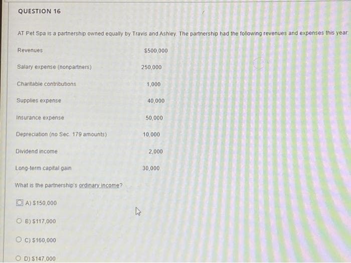 QUESTION 16
AT Pet Spa is a partnership owned equally by Travis and Ashley. The partnership had the following revenues and expenses this year
Revenues
Salary expense (nonpartners)
Charitable contributions
Supplies expense
Insurance expense
Depreciation (no Sec. 179 amounts)
Dividend income
Long-term capital gain
What is the partnership's ordinary income?
A) $150,000
OB) $117,000
OC) $160,000
OD) $147,000
h
$500,000
250,000
1,000
40,000
50,000
10,000
2,000
30,000