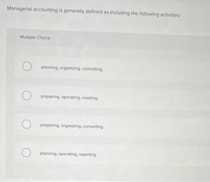 Managerial accounting is generally defined as including the following activities:
Multiple Choice
O
O
O
planning, organizing, controlling.
preparing, operating, creating.
preparing, organizing, converting.
planning, operating, reporting.