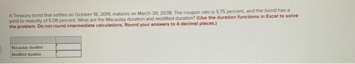 A Treasury bond that settles on October 18, 2019, matures on March 30, 2038. The coupon rate is 5.75 percent, and the bond has a
yield to maturity of 5.08 percent. What are the Macaulay duration and modified duration? (Use the duration functions in Excel to solve
the problem. Do not round intermediate calculations. Round your answers to 4 decimal places.)
Macaulay duration
Modified duration