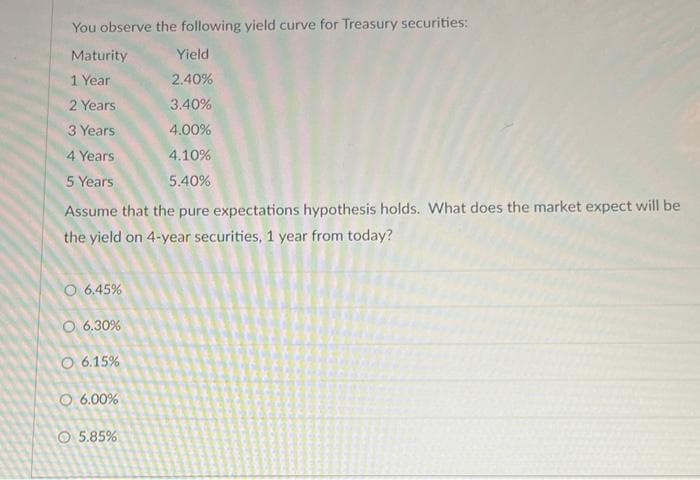 You observe the following yield curve for Treasury securities:
Maturity
1 Year
2 Years
3 Years
4 Years
5 Years
Assume that the pure expectations hypothesis holds. What does the market expect will be
the yield on 4-year securities, 1 year from today?
O 6.45%
O 6.30%
O 6.15%
O 6.00%
Yield
2.40%
3.40%
4.00%
4.10%
5.40%
5.85%