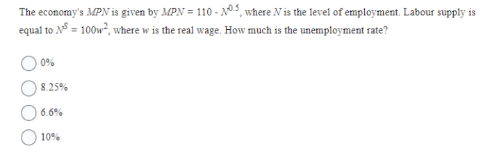 The economy's MPN is given by MPN = 110 - N0.5, where N is the level of employment. Labour supply is
equal to NS = 100w², where w is the real wage. How much is the unemployment rate?
0%
8.25%
6.6%
10%