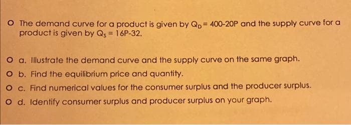 O The demand curve for a product is given by Qp = 400-20P and the supply curve for a
product is given by Qs = 16P-32.
O a. Illustrate the demand curve and the supply curve on the same graph.
O b. Find the equilibrium price and quantity.
O c. Find numerical values for the consumer surplus and the producer surplus.
O d. Identify consumer surplus and producer surplus on your graph.