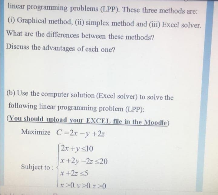 linear programming problems (LPP). These three methods are:
(i) Graphical method, (ii) simplex method and (iii) Excel solver.
What are the differences between these methods?
Discuss the advantages of each one?
(b) Use the computer solution (Excel solver) to solve the
following linear programming problem (LPP):
(You should upload your EXCEL file in the Moodle)
Maximize C=2x -y +2z
(2r +y s10
x+2y-2z <20
Subject to :
x+2z <5
x>0.v >0.z >0
