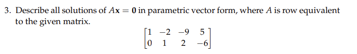 3. Describe all solutions of Ax = 0 in parametric vector form, where A is row equivalent
to the given matrix.
[1 -2 -9 5
012 -6