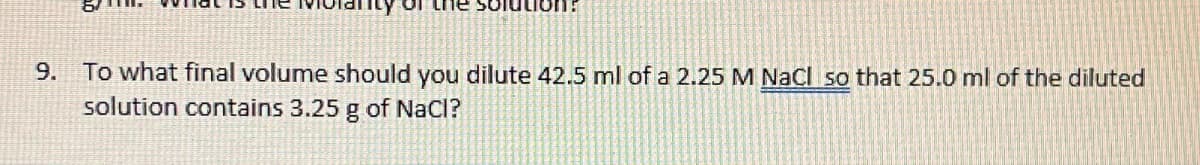 solution:
9. To what final volume should you dilute 42.5 ml of a 2.25 M NaCl so that 25.0 ml of the diluted
solution contains 3.25 g of NaCl?