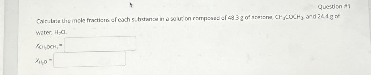 Question #1
Calculate the mole fractions of each substance in a solution composed of 48.3 g of acetone, CH3COCH3, and 24.4 g of
water, H₂O.
XCH3OCH3 =
XH₂0