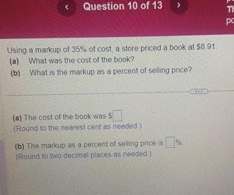 Question 10 of 13
>
Using a markup of 35% of cost, a store priced a book at $8.91.
(a) What was the cost of the book?
(b) What is the markup as a percent of selling price?
(a) The cost of the book was S
(Round to the nearest cent as needed.
(b) The markup as a percent of selling price is %
(Round to two decimal places as needed)
LF &
TH
pc