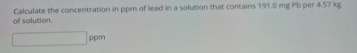 Calculate the concentration in ppm of lead in a solution that contains 191.0 mg Pb per 4,57 kg
of solution.
ppm