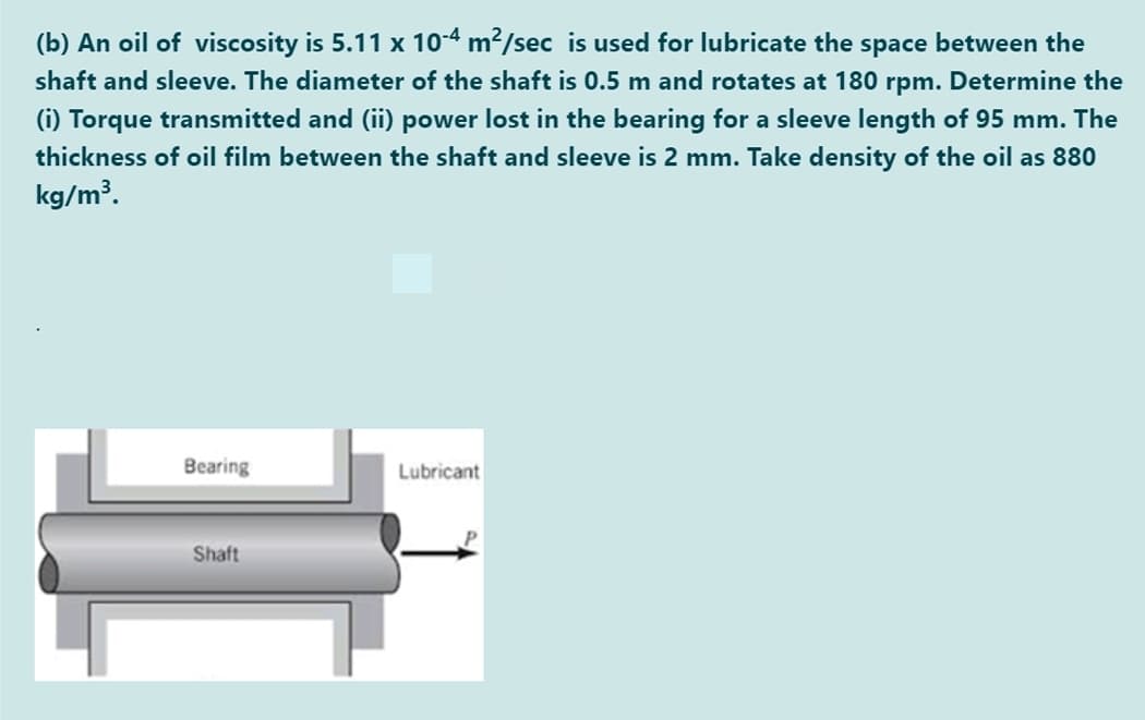 (b) An oil of viscosity is 5.11 x 10-4 m2/sec is used for lubricate the space between the
shaft and sleeve. The diameter of the shaft is 0.5 m and rotates at 180 rpm. Determine the
(i) Torque transmitted and (ii) power lost in the bearing for a sleeve length of 95 mm. The
thickness of oil film between the shaft and sleeve is 2 mm. Take density of the oil as 880
kg/m³.
Bearing
Lubricant
Shaft
