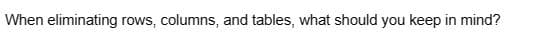 When eliminating rows, columns, and tables, what should you keep in mind?