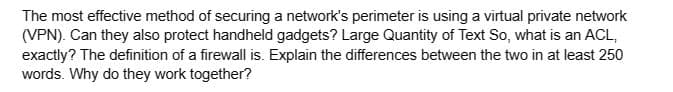 The most effective method of securing a network's perimeter is using a virtual private network
(VPN). Can they also protect handheld gadgets? Large Quantity of Text So, what is an ACL,
exactly? The definition of a firewall is. Explain the differences between the two in at least 250
words. Why do they work together?