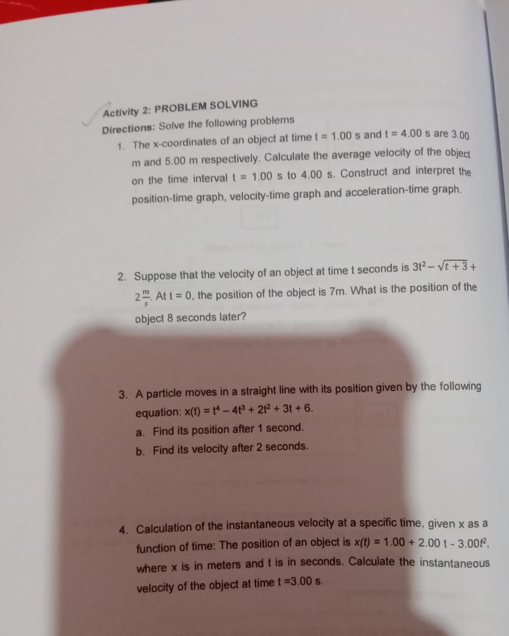 Activity 2: PROBLEM SOLVING
Directions: Solve the following problems
1. The x-coordinates of an object at time t = 1.00 s and t = 4.00 s are 3 00
m and 5.00 m respectively. Calculate the average velocity of the object
on the time interval t = 1.00 s to 4.00 s. Construct and interpret the
position-time graph, velocity-time graph and acceleration-time graph.
2. Suppose that the velocity of an object at time t seconds is 3t2- Vt +3+
2. At t = 0, the position of the object is 7m. What is the position of the
object 8 seconds later?
3. A particle moves in a straight line with its position given by the following
equation: x(t) = 4-4t3+212 + 3t +6.
a. Find its position after 1 second.
b. Find its velocity after 2 seconds.
4. Calculation of the instantaneous velocity at a specific time, given x as a
function of time: The position of an object is x(t) = 1.00 + 2.00 t- 3.002,
where x is in meters and t is in seconds. Calculate the instantaneous
velocity of the object at time t =3.00 s.
